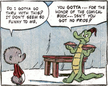 [image of Pogo Possum and Albert Alligator, with Albert preparing to throw two pies at Pogo, Pogo asking 'Do I gotta go thru with this? It don't seem so funny to me.' and Albert replyiing 'You gotta --- for the honor of the comical book --- Isn't you got no pride?'
